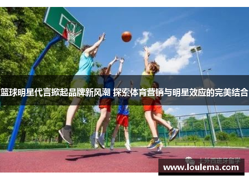 篮球明星代言掀起品牌新风潮 探索体育营销与明星效应的完美结合