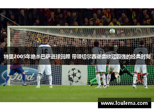 特里2005年绝杀巴萨进球回顾 带领切尔西逆袭欧冠四强的经典时刻