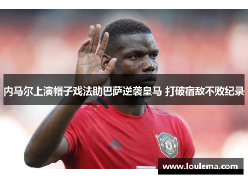 内马尔上演帽子戏法助巴萨逆袭皇马 打破宿敌不败纪录