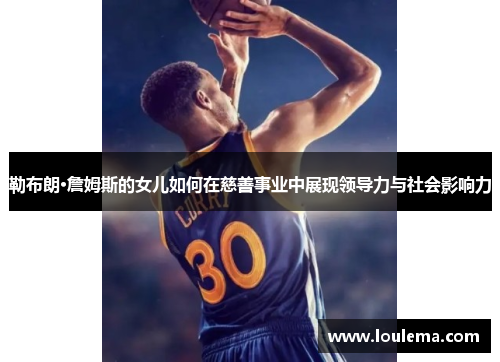 勒布朗·詹姆斯的女儿如何在慈善事业中展现领导力与社会影响力