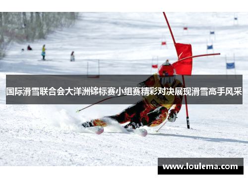 国际滑雪联合会大洋洲锦标赛小组赛精彩对决展现滑雪高手风采