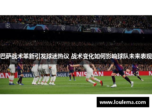 巴萨战术革新引发球迷热议 战术变化如何影响球队未来表现