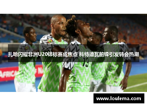 扎哈闪耀非洲U20锦标赛成焦点 科特迪瓦前锋引发转会热潮