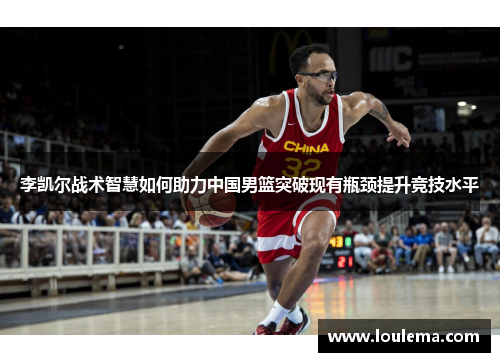 李凯尔战术智慧如何助力中国男篮突破现有瓶颈提升竞技水平