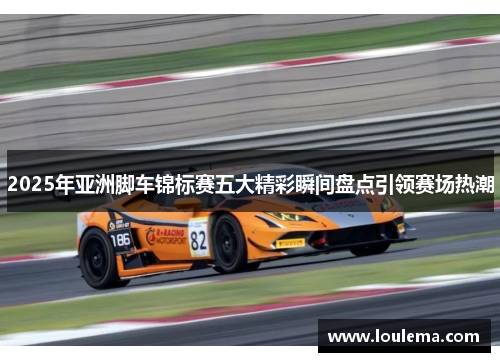 2025年亚洲脚车锦标赛五大精彩瞬间盘点引领赛场热潮