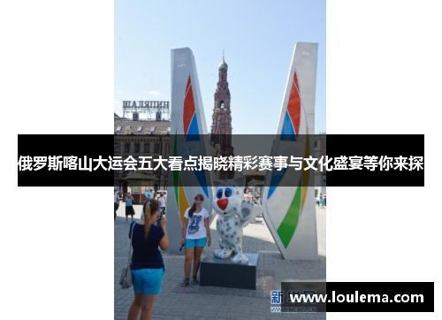 俄罗斯喀山大运会五大看点揭晓精彩赛事与文化盛宴等你来探