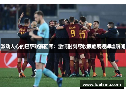 激动人心的巴萨联赛回顾：激情时刻尽收眼底展现辉煌瞬间