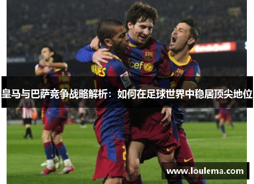 皇马与巴萨竞争战略解析：如何在足球世界中稳居顶尖地位