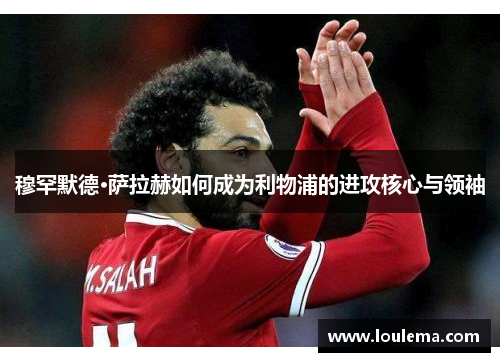 穆罕默德·萨拉赫如何成为利物浦的进攻核心与领袖