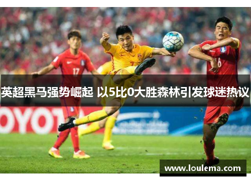 英超黑马强势崛起 以5比0大胜森林引发球迷热议