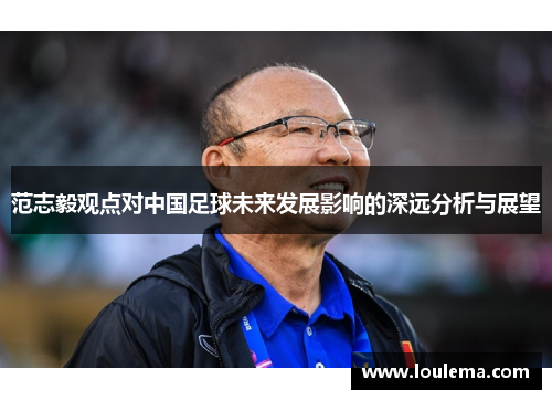 范志毅观点对中国足球未来发展影响的深远分析与展望
