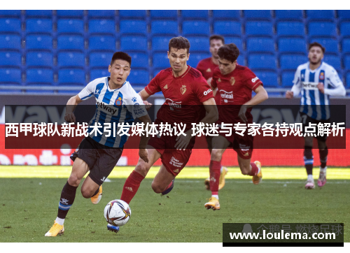 西甲球队新战术引发媒体热议 球迷与专家各持观点解析