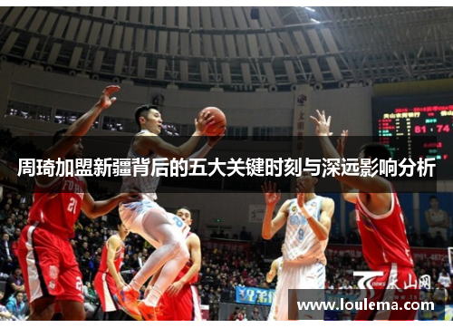 周琦加盟新疆背后的五大关键时刻与深远影响分析 周琦加盟新疆背后的五大关键时刻与深远影响分析