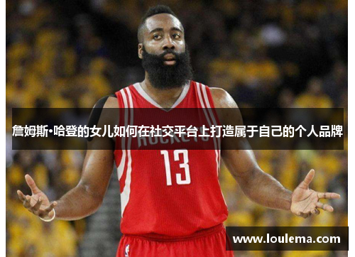 詹姆斯·哈登的女儿如何在社交平台上打造属于自己的个人品牌